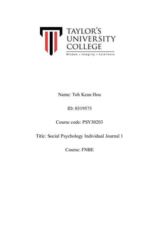 Name: Toh Kean Hou
ID: 0319575
Course code: PSY30203
Title: Social Psychology Individual Journal 1
Course: FNBE
 