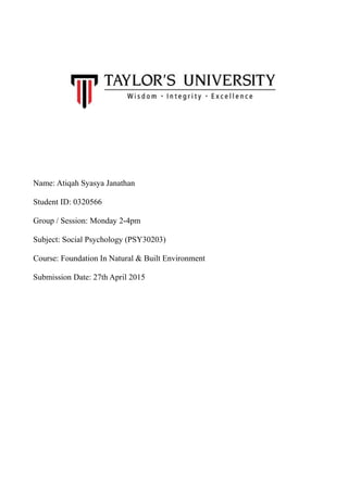Name: Atiqah Syasya Janathan
Student ID: 0320566
Group / Session: Monday 2-4pm
Subject: Social Psychology (PSY30203)
Course: Foundation In Natural & Built Environment
Submission Date: 27th April 2015
 