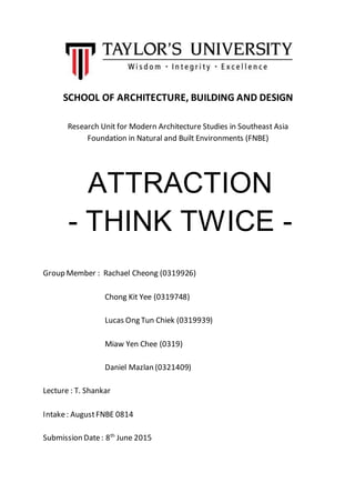 SCHOOL OF ARCHITECTURE, BUILDING AND DESIGN
Research Unit for Modern Architecture Studies in Southeast Asia
Foundation in Natural and Built Environments (FNBE)
Group Member : Rachael Cheong (0319926)
Chong Kit Yee (0319748)
Lucas Ong Tun Chiek (0319939)
Miaw Yen Chee (0319)
Daniel Mazlan (0321409)
Lecture : T. Shankar
Intake: AugustFNBE 0814
Submission Date: 8th
June 2015
ATTRACTION
- THINK TWICE -
 