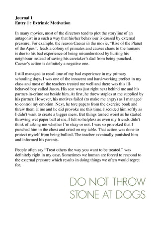Journal 1
Entry 1 : Extrinsic Motivation
In many movies, most of the directors tend to plot the storyline of an
antagonist in a such a way that his/her behaviour is caused by external
pressure. For example, the reason Caesar in the movie, “Rise of the Planet
of the Apes”, leads a colony of primates and causes chaos to the humans
is due to his bad experience of being misunderstood by hurting his
neighbour instead of saving his caretaker’s dad from being punched.
Caesar’s action is deﬁnitely a negative one.
I still managed to recall one of my bad experience in my primary
schooling days. I was one of the innocent and hard-working prefect in my
class and most of the teachers treated me well and there was this ill-
behaved boy called Jason. His seat was just right next behind me and his
partner-in-crime sat beside him. At ﬁrst, he threw staples at me supplied by
his partner. However, his motives failed (to make me angry) as I managed
to control my emotion. Next, he tore papers from the exercise book and
threw them at me and he did provoke me this time. I scolded him softly as
I didn't want to create a bigger mess. But things turned worst as he started
throwing wet paper ball at me. I felt so helpless as even my friends didn't
think of asking me whether I’m okay or not. I was so provoked that I
punched him in the chest and cried on my table. That action was done to
protect myself from being bullied. The teacher eventually punished him
and informed his parents.
People often say “Treat others the way you want to be treated.” was
deﬁnitely right in my case. Sometimes we human are forced to respond to
the external pressure which results in doing things we often would regret
for.
DO NOT THROW
STONE AT DOGS
 