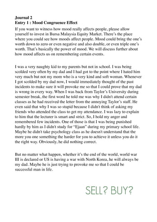 Journal 2
Entry 1 : Mood Congruence Effect
If you want to witness how mood really affects people, please allow
yourself to invest in Bursa Malaysia Equity Market. There’s the place
where you could see how moods affect people. Mood could bring the one’s
worth down to zero or even negative and also double, or even triple one’s
worth. That’s basically the power of mood. We will discuss further about
how mood affects us on remembering certain events.
I was a very naughty kid to my parents but not in school. I was being
scolded very often by my dad and I had got to the point where I hated him
very much but not my mom who is a very kind and soft woman. Whenever
I got scolded by my dad now, I would immediately thought of the past
incidents to make sure it will provoke me so that I could prove that my dad
is wrong in every way. When I was back from Taylor’s University during
semester break, the first word he told me was why I didn't attend certain
classes as he had received the letter from the annoying Taylor’s staff. He
even said that why I was so stupid because I didn't think of asking my
friends who attended the class to get my attendance. I was lazy to explain
to him that the lecturer is smart and strict. So, I hold my anger and
remembered few incidents. One of those is that I was being punished
hardly by him as I didn't study for “Ejaan” during my primary school life.
Maybe he didn't take psychology class as he doesn't understand that the
more you one something the harder for you to achieve it unless you do it
the right way. Obviously, he did nothing correct.
But no matter what happen, whether it’s the end of the world, world war
III is declared or US is having a war with North Korea, he will always be
my dad. Maybe he is just trying to provoke me so that I could be
successful man in life.
SELL? BUY?
 