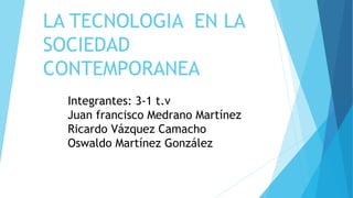 LA TECNOLOGIA EN LA
SOCIEDAD
CONTEMPORANEA
Integrantes: 3-1 t.v
Juan francisco Medrano Martínez
Ricardo Vázquez Camacho
Oswaldo Martínez González
 