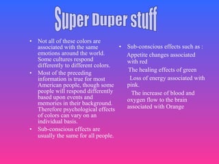 • Not all of these colors are
associated with the same
emotions around the world.
Some cultures respond
differently to different colors.
• Most of the preceding
information is true for most
American people, though some
people will respond differently
based upon events and
memories in their background.
Therefore psychological effects
of colors can vary on an
individual basis.
• Sub-conscious effects are
usually the same for all people.
• Sub-conscious effects such as :
Appetite changes associated
with red
The healing effects of green
Loss of energy associated with
pink.
The increase of blood and
oxygen flow to the brain
associated with Orange
 