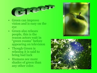 • Green can improve
vision and is easy on the
eye
• Green also relaxes
people, this is the
reason actors wait in
“green rooms” before
appearing on television
• Though Green is
relaxing it is said to
bring bad luck
• Humans see more
shades of green than
any other color.
 