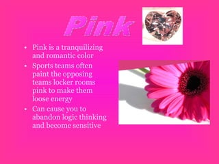 • Pink is a tranquilizing
and romantic color
• Sports teams often
paint the opposing
teams locker rooms
pink to make them
loose energy
• Can cause you to
abandon logic thinking
and become sensitive
 