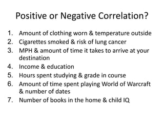 Positive or Negative Correlation?
1. Amount of clothing worn & temperature outside
2. Cigarettes smoked & risk of lung cancer
3. MPH & amount of time it takes to arrive at your
destination
4. Income & education
5. Hours spent studying & grade in course
6. Amount of time spent playing World of Warcraft
& number of dates
7. Number of books in the home & child IQ
 