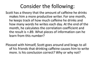 Consider the following:
Scott has a theory that the amount of caffeine he drinks
makes him a more productive writer. For one month,
he keeps track of how much caffeine he drinks and
how many words he writes each day. At the end of the
month, he calculates the correlation coefficient and
the result is +.89. What pieces of information can he
learn from this number?
Pleased with himself, Scott goes around and brags to all
of his friends that drinking caffeine causes him to write
more. Is his conclusion correct? Why or why not?
 