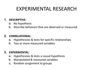EXPERIMENTAL RESEARCH
1. DESCRIPTIVE:
a. No hypothesis
b. Describe behaviors that are observed or measured
2. CORRELATIONAL:
a. Hypothesizes & tests for specific relationships
b. Two or more measured variables
3. EXPERIMENTAL:
a. Hypothesizes & tests a causal hypothesis
b. Manipulated & measured variables
c. Random assignment to groups
 