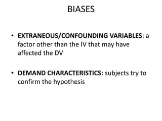 BIASES
• EXTRANEOUS/CONFOUNDING VARIABLES: a
factor other than the IV that may have
affected the DV
• DEMAND CHARACTERISTICS: subjects try to
confirm the hypothesis
 