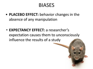 BIASES
• PLACEBO EFFECT: behavior changes in the
absence of any manipulation
• EXPECTANCY EFFECT: a researcher’s
expectation causes them to unconsciously
influence the results of a study
 