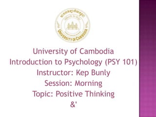 University of Cambodia
Introduction to Psychology (PSY 101)
Instructor: Kep Bunly
Session: Morning
Topic: Positive Thinking
&'
 