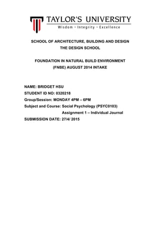  
	
  
SCHOOL OF ARCHITECTURE, BUILDING AND DESIGN
THE DESIGN SCHOOL
FOUNDATION IN NATURAL BUILD ENVIRONMENT
(FNBE) AUGUST 2014 INTAKE
NAME: BRIDGET HSU
STUDENT ID NO: 0320218
Group/Session: MONDAY 4PM – 6PM
Subject and Course: Social Psychology (PSYC0103)
Assignment 1 – Individual Journal
SUBMISSION DATE: 27/4/ 2015
 