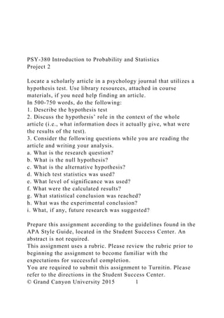PSY-380 Introduction to Probability and Statistics
Project 2
Locate a scholarly article in a psychology journal that utilizes a
hypothesis test. Use library resources, attached in course
materials, if you need help finding an article.
In 500-750 words, do the following:
1. Describe the hypothesis test
2. Discuss the hypothesis’ role in the context of the whole
article (i.e., what information does it actually give, what were
the results of the test).
3. Consider the following questions while you are reading the
article and writing your analysis.
a. What is the research question?
b. What is the null hypothesis?
c. What is the alternative hypothesis?
d. Which test statistics was used?
e. What level of significance was used?
f. What were the calculated results?
g. What statistical conclusion was reached?
h. What was the experimental conclusion?
i. What, if any, future research was suggested?
Prepare this assignment according to the guidelines found in the
APA Style Guide, located in the Student Success Center. An
abstract is not required.
This assignment uses a rubric. Please review the rubric prior to
beginning the assignment to become familiar with the
expectations for successful completion.
You are required to submit this assignment to Turnitin. Please
refer to the directions in the Student Success Center.
© Grand Canyon University 2015 1
 