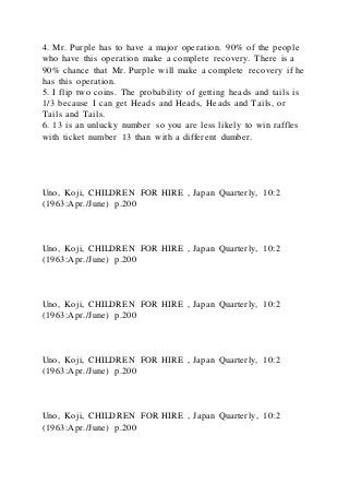 4. Mr. Purple has to have a major operation. 90% of the people
who have this operation make a complete recovery. There is a
90% chance that Mr. Purple will make a complete recovery if he
has this operation.
5. I flip two coins. The probability of getting heads and tails is
1/3 because I can get Heads and Heads, Heads and Tails, or
Tails and Tails.
6. 13 is an unlucky number so you are less likely to win raffles
with ticket number 13 than with a different dumber.
Uno, Koji, CHILDREN FOR HIRE , Japan Quarterly, 10:2
(1963:Apr./June) p.200
Uno, Koji, CHILDREN FOR HIRE , Japan Quarterly, 10:2
(1963:Apr./June) p.200
Uno, Koji, CHILDREN FOR HIRE , Japan Quarterly, 10:2
(1963:Apr./June) p.200
Uno, Koji, CHILDREN FOR HIRE , Japan Quarterly, 10:2
(1963:Apr./June) p.200
Uno, Koji, CHILDREN FOR HIRE , Japan Quarterly, 10:2
(1963:Apr./June) p.200
 