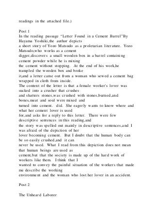 readings in the attached file.)
Post 1
In the reading passage “Letter Found in a Cement Barrel”By
Hayama Yoshiki,the author depicts
a short story of Yozo Matsudo as a proletarian literature. Yozo
Matsudo,who works as a cement
digger,discovers a small wooden box in a barrel containing
cement powder while he is mixing
the cement without stopping. At the end of his work,he
trampled the wooden box and broke
it,and a letter came out from a woman who sewed a cement bag
wrapped in cloth from inside.
The content of the letter is that a female worker's lover was
sucked into a crusher that crushes
and shatters stones,was crushed with stones,burned,and
bones,meat and soul were mixed and
turned into cement. did. She eagerly wants to know where and
what her cement lover is used
for,and asks for a reply to this letter. There were few
descriptive sentences in this reading,and
the story was spelled out mainly in descriptive sentences,and I
was afraid of the depiction of her
lover becoming cement. But I doubt that the human body can
be so easily crushed,and it can
never be used. What I read from this depiction does not mean
that human beings are used as
cement,but that the society is made up of the hard work of
workers like them. I think that I
wanted to convey the painful situation of the workers that made
me describe the working
environment and the woman who lost her lover in an accident.
Post 2
The Unheard Laborer
 