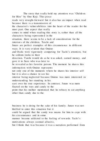 The story that really held my attention was "Children
for Hire" by Ono Koji. This piece
reads very straight-forward but it also has an impact when read
because there is a transmission of
the character's vulnerabilities into the heart of the reader for the
most part. One aspect that really
comes to mind when reading this story is, rather than all the
characters being represented in the
situation, there seems to be a lack of consideration for the
interiors of the children. Taichi and
Junzo are perfect examples of this circumstance in different
ways. It is very evident that Omino
and Oseki were vigorously competing for Tachi’s attention, but
he seldom looks in their
direction. Taichi would do as he was asked, earned money, and
gave it to Sazo who was later to
be revealed as his favorite person. The moment he shares this
information with Omino represents
not only one of the moments where he shares his interior self
but it is also a chance to see his
interior being neglected because Omino was more interested in
understanding her standing in his
eyes over his true experience. In contrast, Junzo was more
fixated on the toys and candy to the
point that his mother mentioned that he refuses to eat anything
other than candy due to the
business he is doing for the sake of his family. Junzo was not
thrilled to enter this situation but it
could be argued that the candy was means for him to cope with
his circumstance and in some
manner became addicted to the feeling of rewards. Tachi’s
motivations always seemed allusive,
but I think that was because it was a narration performed from
 