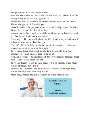 the perspective of the adults rather
than his own personal narrative. In the end, his motivation for
doing what he does so diligently is
indirectly laid bare when he leaves intending to never return.
Under the guise of friendly yet
aloof behavior, he wanted to protect his family, Sazo. Despite
being five years old, Tachi seldom
seemed to be that small of a child until the story literally said
so. So, in the final moments when
Sazo says, “If I were all alone, well I could always find myself
a hole to curl up in. But there’s
Taichi” (229) Tachi’s world is practically shattered without a
second thought as to why he might
have been doing that work in the first place. So as a final
attempt to lessen Sazo’s burden he is up
without a trace. The children of poverty stricken families much
like Tachi in this story do not
have the luxury to do as they please, but to simply write them
off as children that don’t
understand anything and to treat their efforts as though they
meant nothing will certainly break
them long before the labor begins to wear them down.
 