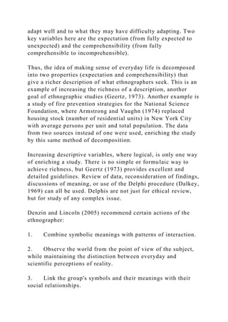 adapt well and to what they may have difficulty adapting. Two
key variables here are the expectation (from fully expected to
unexpected) and the comprehensibility (from fully
comprehensible to incomprehensible).
Thus, the idea of making sense of everyday life is decomposed
into two properties (expectation and comprehensibility) that
give a richer description of what ethnographers seek. This is an
example of increasing the richness of a description, another
goal of ethnographic studies (Geertz, 1973). Another example is
a study of fire prevention strategies for the National Science
Foundation, where Armstrong and Vaughn (1974) replaced
housing stock (number of residential units) in New York City
with average persons per unit and total population. The data
from two sources instead of one were used, enriching the study
by this same method of decomposition.
Increasing descriptive variables, where logical, is only one way
of enriching a study. There is no simple or formulaic way to
achieve richness, but Geertz (1973) provides excellent and
detailed guidelines. Review of data, reconsideration of findings,
discussions of meaning, or use of the Delphi procedure (Dalkey,
1969) can all be used. Delphis are not just for ethical review,
but for study of any complex issue.
Denzin and Lincoln (2005) recommend certain actions of the
ethnographer:
1. Combine symbolic meanings with patterns of interaction.
2. Observe the world from the point of view of the subject,
while maintaining the distinction between everyday and
scientific perceptions of reality.
3. Link the group's symbols and their meanings with their
social relationships.
 