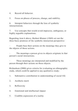 4. Record all behavior.
5. Focus on phases of process, change, and stability.
6. Interpret behaviors through the lens of symbolic
interactionism.
7. Use concepts that would avoid imprecise, ambiguous, or
highly arguable explanations.
Regarding item 6 above, Herbert Blumer (1969) set out the
three basic premises of the symbolic interaction perspective:
· People base their actions on the meanings they give to
the objects of those actions.
· The meanings a person gives to objects originate in that
person's social interactions.
· These meanings are interpreted and modified by the
person through their actions on those objects.
Richardson (2000) gives criteria for evaluating an ethnographic
study, which could be applied to any qualitative study:
1. Substantive contribution to understanding of social life
2. Aesthetic merit
3. Reflexivity
4. Emotional and intellectual impact
5. Credible expression of a reality
 