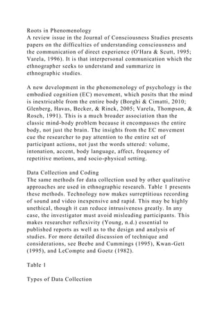 Roots in Phenomenology
A review issue in the Journal of Consciousness Studies presents
papers on the difficulties of understanding consciousness and
the communication of direct experience (O'Hara & Scutt, 1995;
Varela, 1996). It is that interpersonal communication which the
ethnographer seeks to understand and summarize in
ethnographic studies.
A new development in the phenomenology of psychology is the
embodied cognition (EC) movement, which posits that the mind
is inextricable from the entire body (Borghi & Cimatti, 2010;
Glenberg, Havas, Becker, & Rinck, 2005; Varela, Thompson, &
Rosch, 1991). This is a much broader association than the
classic mind-body problem because it encompasses the entire
body, not just the brain. The insights from the EC movement
cue the researcher to pay attention to the entire set of
participant actions, not just the words uttered: volume,
intonation, accent, body language, affect, frequency of
repetitive motions, and socio-physical setting.
Data Collection and Coding
The same methods for data collection used by other qualitative
approaches are used in ethnographic research. Table 1 presents
these methods. Technology now makes surreptitious recording
of sound and video inexpensive and rapid. This may be highly
unethical, though it can reduce intrusiveness greatly. In any
case, the investigator must avoid misleading participants. This
makes researcher reflexivity (Young, n.d.) essential to
published reports as well as to the design and analysis of
studies. For more detailed discussion of technique and
considerations, see Beebe and Cummings (1995), Kwan-Gett
(1995), and LeCompte and Goetz (1982).
Table 1
Types of Data Collection
 