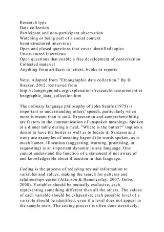 Research type
Data collection
Participant and non-participant observation
Watching or being part of a social context
Semi-structured interviews
Open and closed questions that cover identified topics
Unstructured interviews
Open questions that enable a free development of conversation
Collected material
Anything from artifacts to letters, books or reports
Note. Adapted from "Ethnographic data collection." By D.
Straker, 2012. Retrieved from
http://changingminds.org/explanations/research/measurement/et
hnographic_data_collection.htm
The ordinary language philosophy of John Searle (1975) is
important to understanding others' speech, particularly when
more is meant than is said. Expectation and comprehensibility
are factors in the communication of unspoken meanings. Spoken
at a dinner table during a meal, "Where is the butter?" implies a
desire to have the butter as well as to locate it. Sarcasm and
irony are examples of meaning beyond the words spoken, as is
much humor. Illocution (suggesting, warning, promising, or
requesting) is an important dynamic in any language. One
cannot understand the function of a statement if not aware of
and knowledgeable about illocution in that language.
Coding is the process of reducing textual information to
variables and values, making the search for patterns and
relationships easier (Atkinson & Hammersley, 2007; Gobo,
2008). Variables should be mutually exclusive, each
representing something different than all the others. The values
of each variable should be exhaustive; each possible level of a
variable should be identified, even if a level does not appear in
the sample texts. The coding process is often done iteratively;
 
