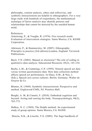 philosophy, content analysis, ethics and reflexivity, and
symbolic interactionism are helpful to ethnographers. For a very
large study with hundreds of respondents, the mathematical
technique of factor analysis may identify patterns and
relationships that cannot be detected by the unaided human
mind.
References
Armstrong, P., & Vaughn, R. (1974). Fire research needs:
Evaluation of intervention strategies. Santa Monica, CA: RAND
Corporation.
Atkinson, P., & Hammersley, M. (2007). Ethnography:
Principles in practice (3rd edition).London, England: Tavistock
Publications.
Basit, T.N. (2003). Manual or electronic? The role of coding in
qualitative data analysis. Educational Research, 45(2), 143-154.
Beebe, L.M., & Cummings, C.P. (1995). Natural speech act data
versus written questionnaire data: How data collection method
affects speech act performance. In Glass, S.M., & Neu, J.
(Eds.), Speech acts across cultures. Berlin, Germany: Walter de
Gruyter & Co.
Blumer, H. (1969). Symbolic interactionism: Perspective and
method. Englewood Cliffs, NJ: Prentice-Hall.
Borghi, A. M, & Cimatti, F. (2010). Embodied cognition and
beyond: Acting and sensing the body. Neuropsychologia, 48(3),
763-773.
Dalkey, N. C. (1969). The Delphi method: An experimental
study of group opinion. Santa Monica, CA: RAND.
Denzin, N.K., & Lincoln, Y.S. (2005). The Sage handbook of
 