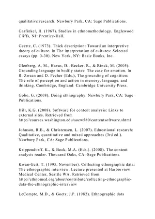 qualitative research. Newbury Park, CA: Sage Publications.
Garfinkel, H. (1967). Studies in ethnomethodology. Englewood
Cliffs, NJ: Prentice-Hall.
Geertz, C. (1973). Thick description: Toward an interpretive
theory of culture. In The interpretation of cultures: Selected
essays (pp. 3-30). New York, NY: Basic Books, Inc.
Glenberg, A. M., Havas, D., Becker, R., & Rinck, M. (2005).
Grounding language in bodily states: The case for emotion. In
R. Zwaan and D. Pecher (Eds.), The grounding of cognition:
The role of perception and action in memory, language, and
thinking. Cambridge, England: Cambridge University Press.
Gobo, G. (2008). Doing ethnography. Newbury Park, CA: Sage
Publications.
Hill, K.G. (2008). Software for content analysis: Links to
external sites. Retrieved from
http://courses.washington.edu/socw580/contentsoftware.shtml
Johnson, R.B., & Christensen, L. (2007). Educational research:
Qualitative, quantitative and mixed approaches (3rd ed.).
Newbury Park, CA: Sage Publications.
Krippendorff, K., & Bock, M.A. (Eds.). (2008). The content
analysis reader. Thousand Oaks, CA: Sage Publications.
Kwan-Gett, T. (1995, November). Collecting ethnographic data:
The ethnographic interview. Lecture presented at Harborview
Medical Center, Seattle WA. Retrieved from
http://ethnomed.org/about/contribute/collecting-ethnographic-
data-the-ethnographic-interview
LeCompte, M.D., & Goetz, J.P. (1982). Ethnographic data
 