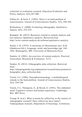 collection in evaluation research. Education Evaluation and
Policy Analysis, 4(3),387-400.
O'Hara K., & Scutt T. (1995). There is no hard problem of
consciousness. Journal of Consciousness Studies, 3(3), 290-302.
Richardson, L. (2000). Evaluating ethnography. Qualitative
Inquiry, 6(2), 253-255.
Romppel, M. (2012). Resources related to content analysis and
text analysis: Qualitative analysis. Retrieved from
http://www.content-analysis.de/software/qualitative-analysis
Searle, J. R. (1975). A taxonomy of illocutionary acts. In K.
Günderson (Ed.), Language, mind, and knowledge (pp. 344-
369). Minneapolis, MN: University of Minnesota Press.
Stemler, S. (2001). An overview of content analysis. Practical
Assessment, Research & Evaluation, 7(17).
Straker, D. (2012). Ethnographic data collection. Retrieved
from
http://changingminds.org/explanations/research/measurement/et
hnographic_data_collection.htm
Varela, F.J. (1996). Neurophenomenology: a methodological
remedy to the hard problem. Journal of Consciousness Studies,
3(3), 330-350.
Varela, F.J., Thompson, E., & Rosch, E. (1991). The embodied
mind: Cognitive science and human experience. Cambridge,
MA: MIT Press.
Young, R. (n.d.). What is meant by reflexivity in the context of
ethnographic research? Does reflexivity have limits?
Undergraduate Journals, Department of Sociology. Colchester,
 