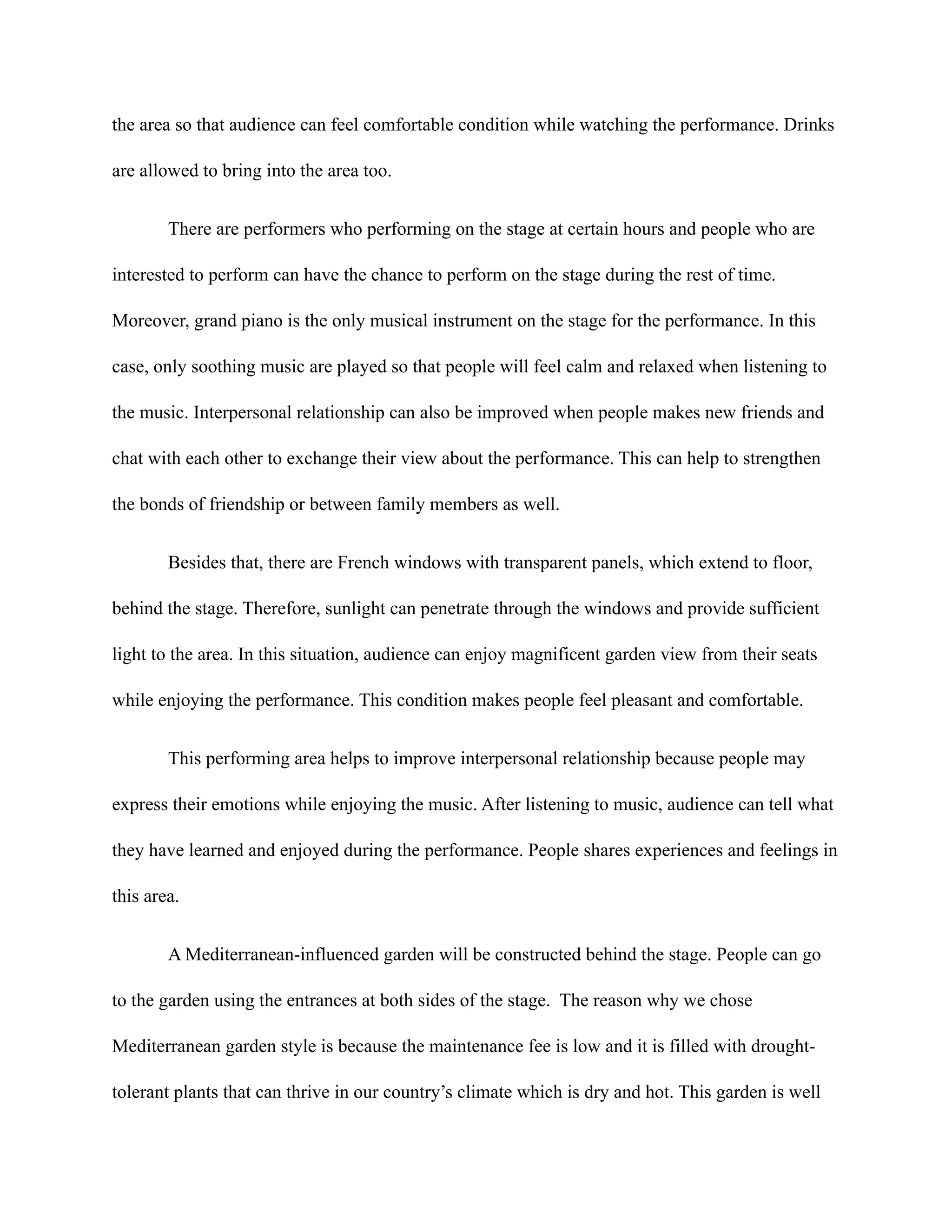 the area so that audience can feel comfortable condition while watching the performance. Drinks
are allowed to bring into the area too.
There are performers who performing on the stage at certain hours and people who are
interested to perform can have the chance to perform on the stage during the rest of time.
Moreover, grand piano is the only musical instrument on the stage for the performance. In this
case, only soothing music are played so that people will feel calm and relaxed when listening to
the music. Interpersonal relationship can also be improved when people makes new friends and
chat with each other to exchange their view about the performance. This can help to strengthen
the bonds of friendship or between family members as well.
Besides that, there are French windows with transparent panels, which extend to floor,
behind the stage. Therefore, sunlight can penetrate through the windows and provide sufficient
light to the area. In this situation, audience can enjoy magnificent garden view from their seats
while enjoying the performance. This condition makes people feel pleasant and comfortable.
This performing area helps to improve interpersonal relationship because people may
express their emotions while enjoying the music. After listening to music, audience can tell what
they have learned and enjoyed during the performance. People shares experiences and feelings in
this area.
A Mediterranean-influenced garden will be constructed behind the stage. People can go
to the garden using the entrances at both sides of the stage. The reason why we chose
Mediterranean garden style is because the maintenance fee is low and it is filled with drought-
tolerant plants that can thrive in our country’s climate which is dry and hot. This garden is well
 