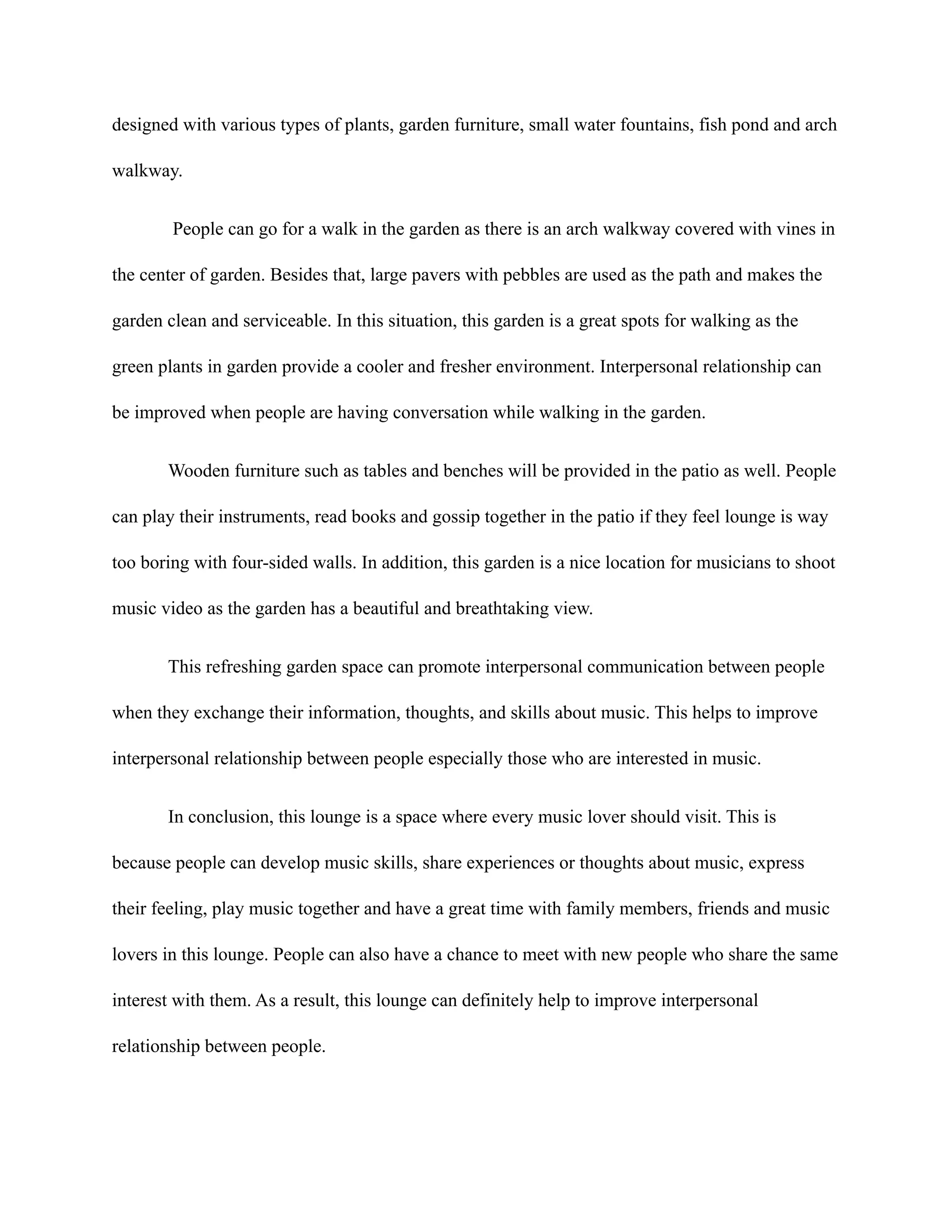 designed with various types of plants, garden furniture, small water fountains, fish pond and arch
walkway.
People can go for a walk in the garden as there is an arch walkway covered with vines in
the center of garden. Besides that, large pavers with pebbles are used as the path and makes the
garden clean and serviceable. In this situation, this garden is a great spots for walking as the
green plants in garden provide a cooler and fresher environment. Interpersonal relationship can
be improved when people are having conversation while walking in the garden.
Wooden furniture such as tables and benches will be provided in the patio as well. People
can play their instruments, read books and gossip together in the patio if they feel lounge is way
too boring with four-sided walls. In addition, this garden is a nice location for musicians to shoot
music video as the garden has a beautiful and breathtaking view.
This refreshing garden space can promote interpersonal communication between people
when they exchange their information, thoughts, and skills about music. This helps to improve
interpersonal relationship between people especially those who are interested in music.
In conclusion, this lounge is a space where every music lover should visit. This is
because people can develop music skills, share experiences or thoughts about music, express
their feeling, play music together and have a great time with family members, friends and music
lovers in this lounge. People can also have a chance to meet with new people who share the same
interest with them. As a result, this lounge can definitely help to improve interpersonal
relationship between people.
 