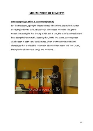 12
IMPLEMENTION OF CONCEPTS
Scene 1: Spotlight Effect & Stereotype (Racism)
For the first scene, spotlight effect occurred when Fiona, the main character
nearly tripped in the class. This concept can be seen when she thought to
herself that everyone was looking at her. But in fact, the other classmates were
busy doing their own stuffs. Not only that, in the first scene, stereotype can
also be seen in both Fiona’s classmates, which are Min Chuen and Nazmi.
Stereotype that is related to racism can be seen when Nazmi told Min Chuen,
black people often do bad things and are dumb.
 