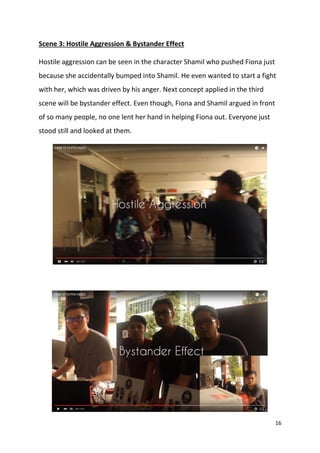 16
Scene 3: Hostile Aggression & Bystander Effect
Hostile aggression can be seen in the character Shamil who pushed Fiona just
because she accidentally bumped into Shamil. He even wanted to start a fight
with her, which was driven by his anger. Next concept applied in the third
scene will be bystander effect. Even though, Fiona and Shamil argued in front
of so many people, no one lent her hand in helping Fiona out. Everyone just
stood still and looked at them.
 