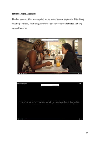 17
Scene 4: Mere Exposure
The last concept that was implied in the video is mere exposure. After Fong
Yen helped Fiona, the both got familiar to each other and started to hang
around together.
 