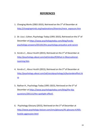 18
REFERENCES
1. Changing Works (2002-2015), Retrieved on the 3rd
of December at
http://changingminds.org/explanations/theories/mere_exposure.htm
2. Dr. Lisa J. Cohen, Psychology Today (1991-2015), Retrieved on the 3rd
of
December at https://www.psychologytoday.com/blog/handy-
psychology-answers/201101/the-psychology-prejudice-and-racism
3. Kendra C., About Health (2015), Retrieved on the 3rd
of December at
http://psychology.about.com/od/oindex/fl/What-Is-Observational-
Learning.htm
4. Kendra C., About Health (2015), Retrieved on the 3rd
of December at
http://psychology.about.com/od/socialpsychology/a/bystandereffect.ht
m
5. Nathan H., Psychology Today (1991-2015), Retrieved on the 3rd
of
December at https://www.psychologytoday.com/blog/the-big-
questions/201111/the-spotlight-effect
6. Psychology Glossary (2015), Retrieved on the 3rd
of December at
http://www.psychology-lexicon.com/cms/glossary/41-glossary-h/405-
hostile-aggression.html
 