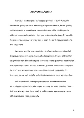 3
ACKNOWLEDGEMENT
We would like to express our deepest gratitude to our lecturer, Mr
Shankar for giving us such an interesting assignment for us to do and guiding
us in completing it. Not only that, we are also thankful for teaching us the
different concepts of psychology that used to be unfamiliar to us. Through his
lessons and guidance, we are now able to apply the psychology concepts into
this assignment.
We would also like to acknowledge the efforts and co-operation of all
the group members in completing this final assignment. Despite all the other
assignments from different subjects, they were able to spare their free time for
this psychology project. Without team work, patience and contributions given
by all of them, we would not have been able to finish it successfully. So,
therefore, we are truly grateful for having the group members work together.
Last but not least, to the people who were present in the video,
especially our course mates who helped us during our video shooting. Thanks
to them, who were sporting enough to make a cameo appearance, we were
able to produce a video successfully.
 