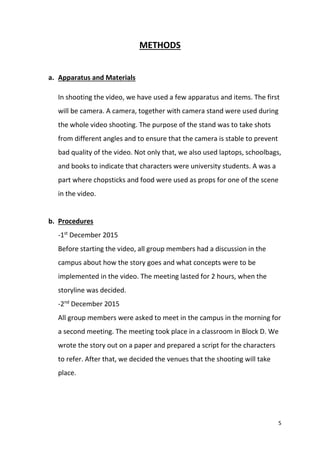 5
METHODS
a. Apparatus and Materials
In shooting the video, we have used a few apparatus and items. The first
will be camera. A camera, together with camera stand were used during
the whole video shooting. The purpose of the stand was to take shots
from different angles and to ensure that the camera is stable to prevent
bad quality of the video. Not only that, we also used laptops, schoolbags,
and books to indicate that characters were university students. A was a
part where chopsticks and food were used as props for one of the scene
in the video.
b. Procedures
-1st
December 2015
Before starting the video, all group members had a discussion in the
campus about how the story goes and what concepts were to be
implemented in the video. The meeting lasted for 2 hours, when the
storyline was decided.
-2nd
December 2015
All group members were asked to meet in the campus in the morning for
a second meeting. The meeting took place in a classroom in Block D. We
wrote the story out on a paper and prepared a script for the characters
to refer. After that, we decided the venues that the shooting will take
place.
 