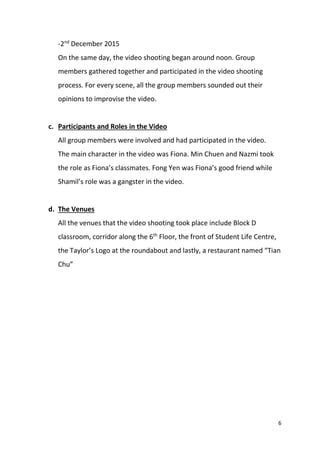 6
-2nd
December 2015
On the same day, the video shooting began around noon. Group
members gathered together and participated in the video shooting
process. For every scene, all the group members sounded out their
opinions to improvise the video.
c. Participants and Roles in the Video
All group members were involved and had participated in the video.
The main character in the video was Fiona. Min Chuen and Nazmi took
the role as Fiona’s classmates. Fong Yen was Fiona’s good friend while
Shamil’s role was a gangster in the video.
d. The Venues
All the venues that the video shooting took place include Block D
classroom, corridor along the 6th
Floor, the front of Student Life Centre,
the Taylor’s Logo at the roundabout and lastly, a restaurant named “Tian
Chu”
 