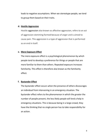 8
leads to negative assumptions. When we stereotype people, we tend
to group them based on their traits.
d. Hostile Aggression
Hostile aggression also known as affective aggression, refers to an act
of aggression stemming formed because of anger and is aimed to
cause pain. This aggression is a type of aggression that is performed
as en end in itself.
e. Mere Exposure Effect
The mere exposure effect is a psychological phenomenon by which
people tend to develop a preference for things or people that are
more familiar to them than others. Repeated exposure increases
familiarity. This effect is therefore also known as the familiarity
effect.
f. Bystander Effect
The bystander effect occurs when the presence of others discourages
an individual from intervening in an emergency situation. The
bystander effect refers to the phenomenon in which the greater the
number of people present, the less likely people will lend a help in
emergency situations. This is because being in a large crowd, they
have the thinking that no single person has to take responsibility for
an action.
 