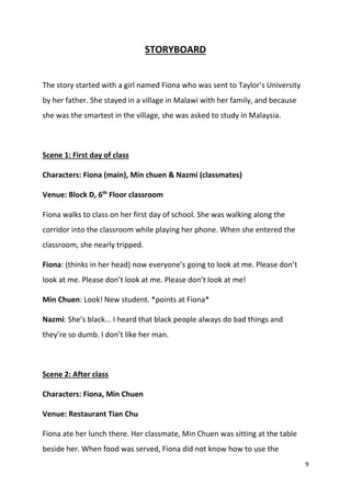 9
STORYBOARD
The story started with a girl named Fiona who was sent to Taylor’s University
by her father. She stayed in a village in Malawi with her family, and because
she was the smartest in the village, she was asked to study in Malaysia.
Scene 1: First day of class
Characters: Fiona (main), Min chuen & Nazmi (classmates)
Venue: Block D, 6th
Floor classroom
Fiona walks to class on her first day of school. She was walking along the
corridor into the classroom while playing her phone. When she entered the
classroom, she nearly tripped.
Fiona: (thinks in her head) now everyone’s going to look at me. Please don’t
look at me. Please don’t look at me. Please don’t look at me!
Min Chuen: Look! New student. *points at Fiona*
Nazmi: She’s black... I heard that black people always do bad things and
they’re so dumb. I don’t like her man.
Scene 2: After class
Characters: Fiona, Min Chuen
Venue: Restaurant Tian Chu
Fiona ate her lunch there. Her classmate, Min Chuen was sitting at the table
beside her. When food was served, Fiona did not know how to use the
 