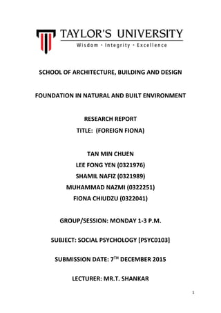 1
SCHOOL OF ARCHITECTURE, BUILDING AND DESIGN
FOUNDATION IN NATURAL AND BUILT ENVIRONMENT
RESEARCH REPORT
TITLE: (FOREIGN FIONA)
TAN MIN CHUEN
LEE FONG YEN (0321976)
SHAMIL NAFIZ (0321989)
MUHAMMAD NAZMI (0322251)
FIONA CHIUDZU (0322041)
GROUP/SESSION: MONDAY 1-3 P.M.
SUBJECT: SOCIAL PSYCHOLOGY [PSYC0103]
SUBMISSION DATE: 7TH
DECEMBER 2015
LECTURER: MR.T. SHANKAR
 