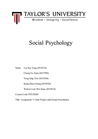 Social Psychology
Name: Lee Kai Yung (0318314)
Chong Yu Xuan (0317950)
Yong Sing Yew (0318766)
Kong Zhen Chong (0319528)
Welson Lum Wei Jiunn (0319514)
Course Code:PSY30203
Title: Assignment 3: Final Project and Group Presentation
 