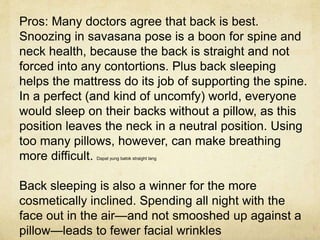 Pros: Many doctors agree that back is best.
Snoozing in savasana pose is a boon for spine and
neck health, because the back is straight and not
forced into any contortions. Plus back sleeping
helps the mattress do its job of supporting the spine.
In a perfect (and kind of uncomfy) world, everyone
would sleep on their backs without a pillow, as this
position leaves the neck in a neutral position. Using
too many pillows, however, can make breathing
more difficult. Dapat yung batok straight lang
Back sleeping is also a winner for the more
cosmetically inclined. Spending all night with the
face out in the air—and not smooshed up against a
pillow—leads to fewer facial wrinkles
 