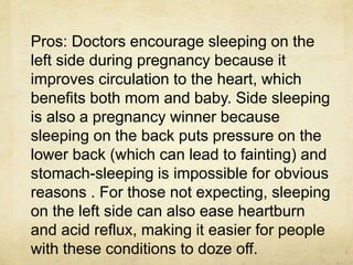 Pros: Doctors encourage sleeping on the
left side during pregnancy because it
improves circulation to the heart, which
benefits both mom and baby. Side sleeping
is also a pregnancy winner because
sleeping on the back puts pressure on the
lower back (which can lead to fainting) and
stomach-sleeping is impossible for obvious
reasons . For those not expecting, sleeping
on the left side can also ease heartburn
and acid reflux, making it easier for people
with these conditions to doze off.
 