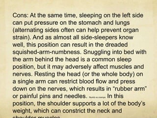 Cons: At the same time, sleeping on the left side
can put pressure on the stomach and lungs
(alternating sides often can help prevent organ
strain). And as almost all side-sleepers know
well, this position can result in the dreaded
squished-arm-numbness. Snuggling into bed with
the arm behind the head is a common sleep
position, but it may adversely affect muscles and
nerves. Resting the head (or the whole body) on
a single arm can restrict blood flow and press
down on the nerves, which results in “rubber arm”
or painful pins and needles. Numb vs cramps In this
position, the shoulder supports a lot of the body’s
weight, which can constrict the neck and
 