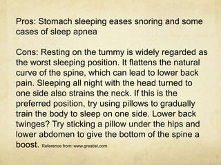 Pros: Stomach sleeping eases snoring and some
cases of sleep apnea
Cons: Resting on the tummy is widely regarded as
the worst sleeping position. It flattens the natural
curve of the spine, which can lead to lower back
pain. Sleeping all night with the head turned to
one side also strains the neck. If this is the
preferred position, try using pillows to gradually
train the body to sleep on one side. Lower back
twinges? Try sticking a pillow under the hips and
lower abdomen to give the bottom of the spine a
boost. Reference from: www.greatist.com
 