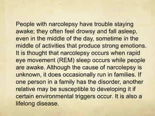 People with narcolepsy have trouble staying
awake; they often feel drowsy and fall asleep,
even in the middle of the day, sometime in the
middle of activities that produce strong emotions.
It is thought that narcolepsy occurs when rapid
eye movement (REM) sleep occurs while people
are awake. Although the cause of narcolepsy is
unknown, it does occasionally run in families. If
one person in a family has the disorder, another
relative may be susceptible to developing it if
certain environmental triggers occur. It is also a
lifelong disease.
 