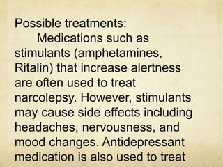 Possible treatments:
Medications such as
stimulants (amphetamines,
Ritalin) that increase alertness
are often used to treat
narcolepsy. However, stimulants
may cause side effects including
headaches, nervousness, and
mood changes. Antidepressant
medication is also used to treat
 