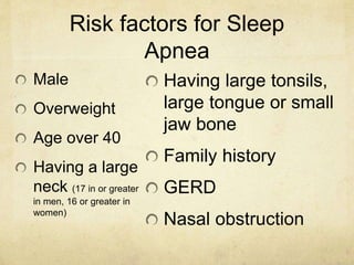 Risk factors for Sleep
Apnea
Male
Overweight
Age over 40
Having a large
neck (17 in or greater
in men, 16 or greater in
women)
Having large tonsils,
large tongue or small
jaw bone
Family history
GERD
Nasal obstruction
 