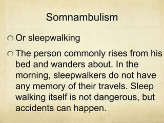 Somnambulism
Or sleepwalking
The person commonly rises from his
bed and wanders about. In the
morning, sleepwalkers do not have
any memory of their travels. Sleep
walking itself is not dangerous, but
accidents can happen.
 