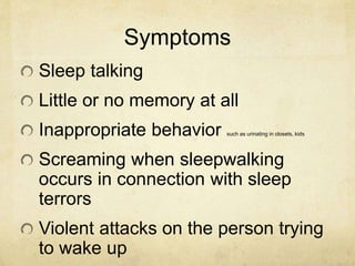 Symptoms
Sleep talking
Little or no memory at all
Inappropriate behavior such as urinating in closets, kids
Screaming when sleepwalking
occurs in connection with sleep
terrors
Violent attacks on the person trying
to wake up
 